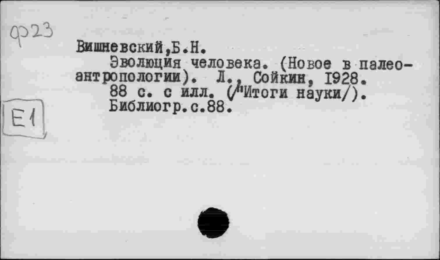 ﻿Вишневский,Б.H.
Эволюция человека. (Новое в палеоантропологии). Л., Сойкин, 1928.
88 с. с илл. (/‘Итоги науки/).
Библиогр.с.88.